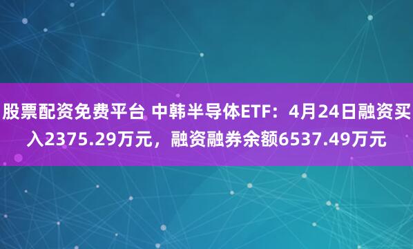 股票配资免费平台 中韩半导体ETF：4月24日融资买入2375.29万元，融资融券余额6537.49万元