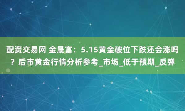 配资交易网 金晟富：5.15黄金破位下跌还会涨吗？后市黄金行情分析参考_市场_低于预期_反弹