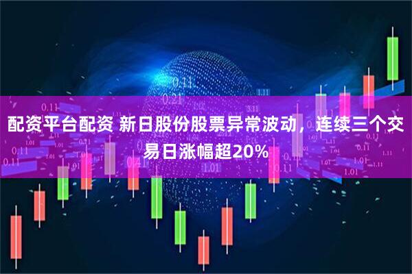 配资平台配资 新日股份股票异常波动，连续三个交易日涨幅超20%