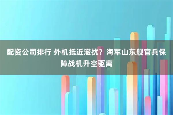 配资公司排行 外机抵近滋扰？海军山东舰官兵保障战机升空驱离