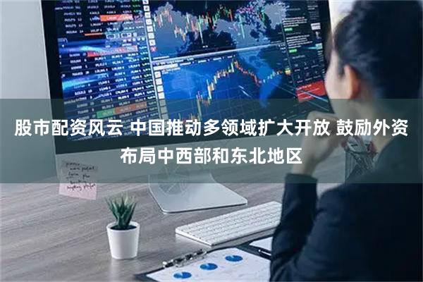 股市配资风云 中国推动多领域扩大开放 鼓励外资布局中西部和东北地区