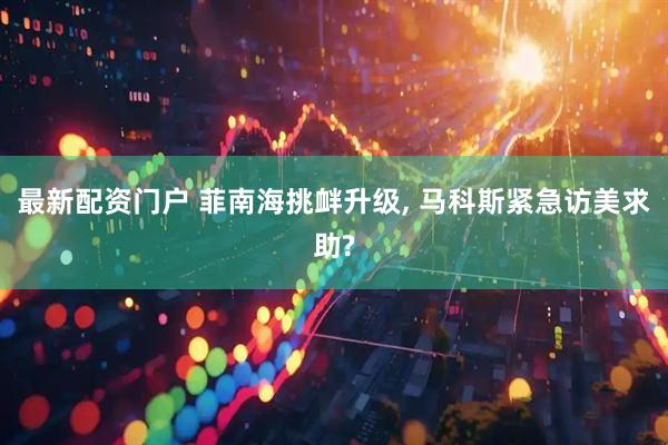 最新配资门户 菲南海挑衅升级, 马科斯紧急访美求助?