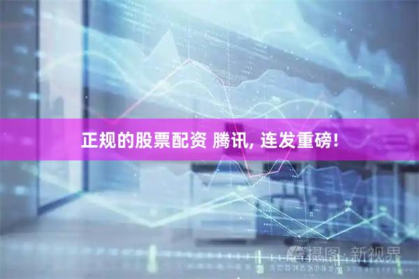 正规的股票配资 腾讯, 连发重磅!