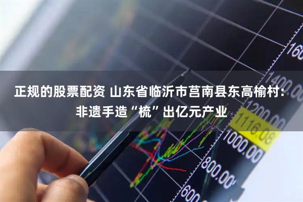 正规的股票配资 山东省临沂市莒南县东高榆村: 非遗手造“梳”出亿元产业