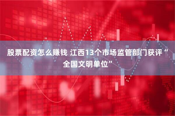 股票配资怎么赚钱 江西13个市场监管部门获评“全国文明单位”