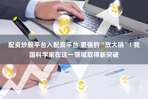配资炒股平台入配资平台 更强的“放大镜”! 我国科学家在这一领域取得新突破