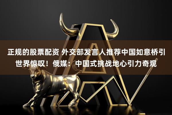 正规的股票配资 外交部发言人推荐中国如意桥引世界惊叹！俄媒：中国式挑战地心引力奇观