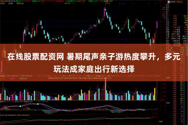 在线股票配资网 暑期尾声亲子游热度攀升，多元玩法成家庭出行新选择