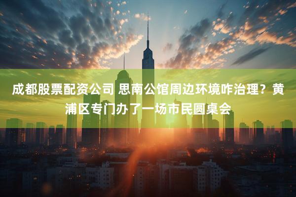 成都股票配资公司 思南公馆周边环境咋治理？黄浦区专门办了一场市民圆桌会
