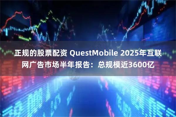 正规的股票配资 QuestMobile 2025年互联网广告市场半年报告：总规模近3600亿