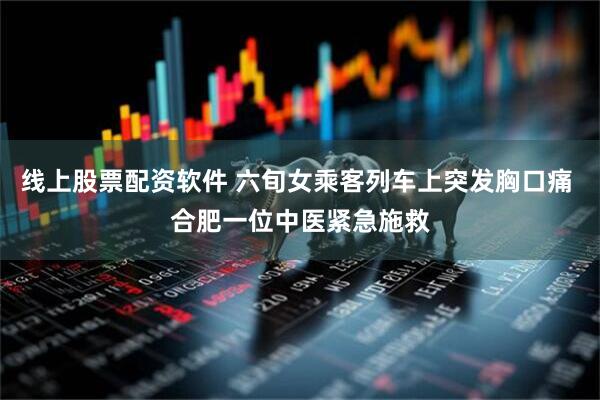 线上股票配资软件 六旬女乘客列车上突发胸口痛 合肥一位中医紧急施救