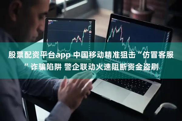 股票配资平台app 中国移动精准狙击“仿冒客服”诈骗陷阱 警企联动火速阻断资金盗刷