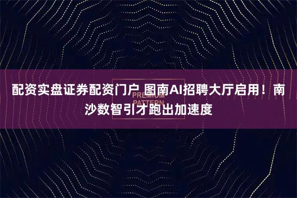配资实盘证券配资门户 图南AI招聘大厅启用！南沙数智引才跑出加速度