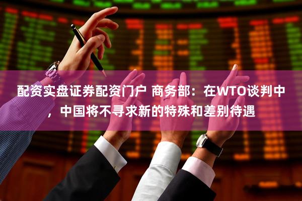 配资实盘证券配资门户 商务部：在WTO谈判中，中国将不寻求新的特殊和差别待遇
