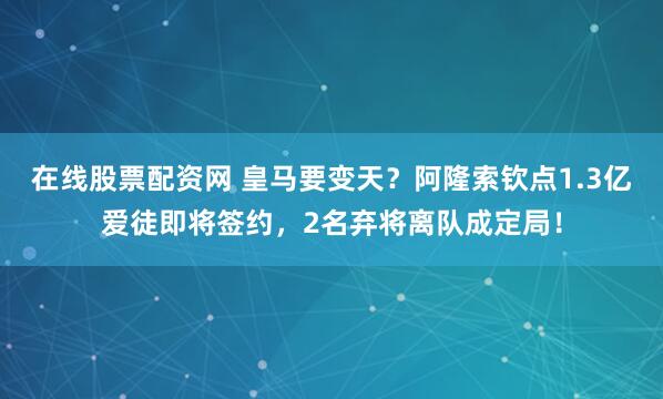在线股票配资网 皇马要变天？阿隆索钦点1.3亿爱徒即将签约，2名弃将离队成定局！