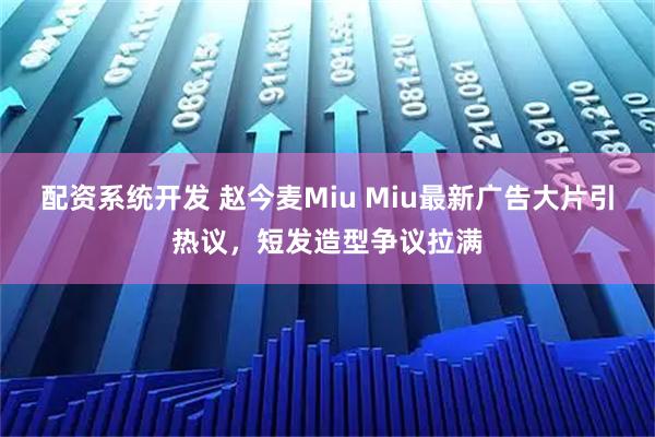 配资系统开发 赵今麦Miu Miu最新广告大片引热议,短发造型争议拉满
