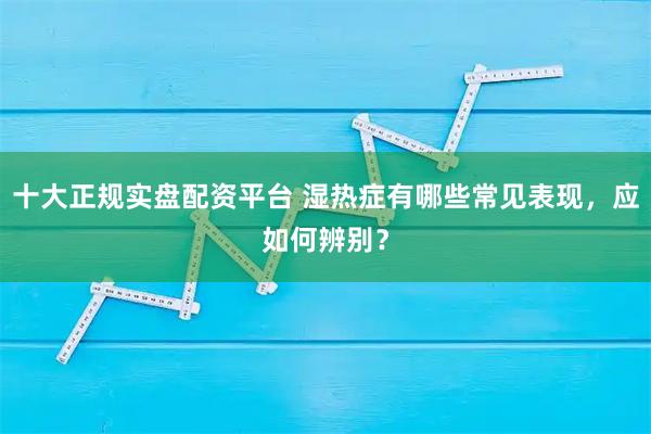 十大正规实盘配资平台 湿热症有哪些常见表现，应如何辨别？