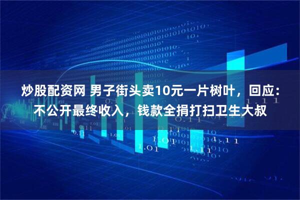 炒股配资网 男子街头卖10元一片树叶，回应：不公开最终收入，钱款全捐打扫卫生大叔
