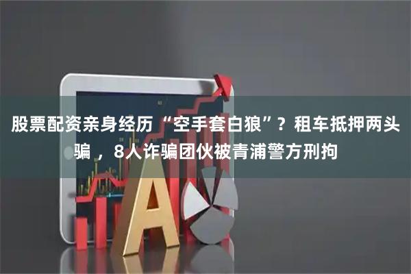 股票配资亲身经历 “空手套白狼”？租车抵押两头骗 ，8人诈骗团伙被青浦警方刑拘