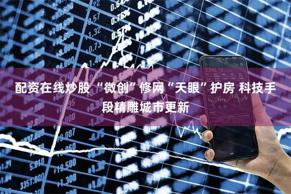配资在线炒股 “微创”修网“天眼”护房 科技手段精雕城市更新