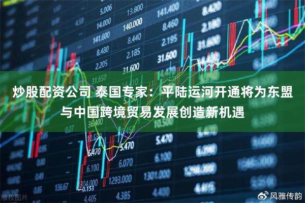 炒股配资公司 泰国专家：平陆运河开通将为东盟与中国跨境贸易发展创造新机遇