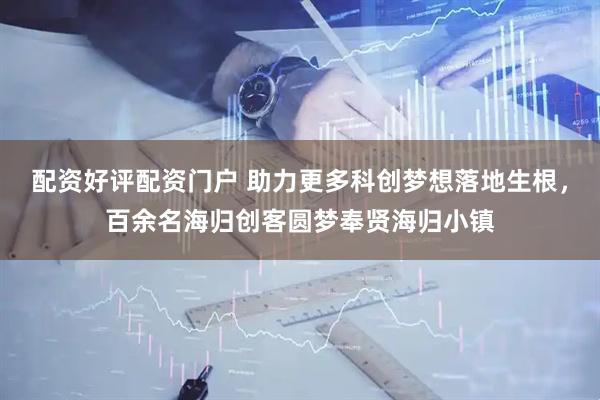 配资好评配资门户 助力更多科创梦想落地生根,百余名海归创客圆梦奉贤海归小镇