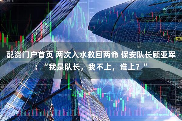 配资门户首页 两次入水救回两命 保安队长顾亚军：“我是队长，我不上，谁上？”