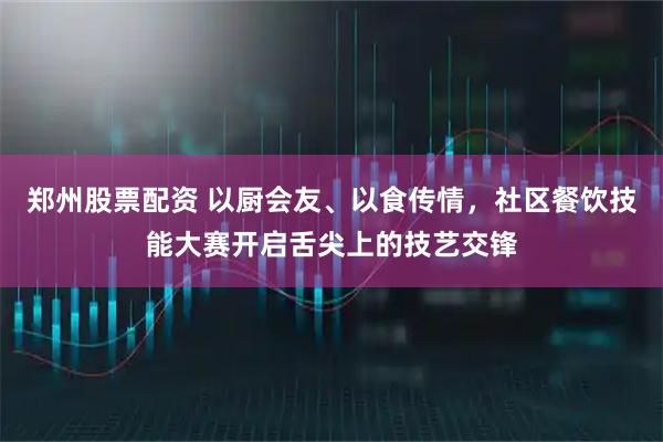 郑州股票配资 以厨会友、以食传情，社区餐饮技能大赛开启舌尖上的技艺交锋