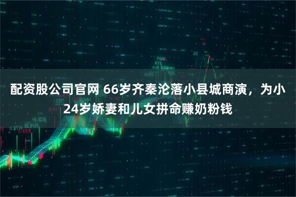 配资股公司官网 66岁齐秦沦落小县城商演，为小24岁娇妻和儿女拼命赚奶粉钱