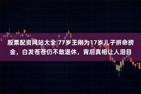股票配资网站大全 77岁王刚为17岁儿子拼命捞金，白发苍苍仍不敢退休，背后真相让人泪目
