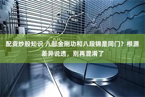 配资炒股知识 八部金刚功和八段锦是同门？根源差异说透，别再混淆了