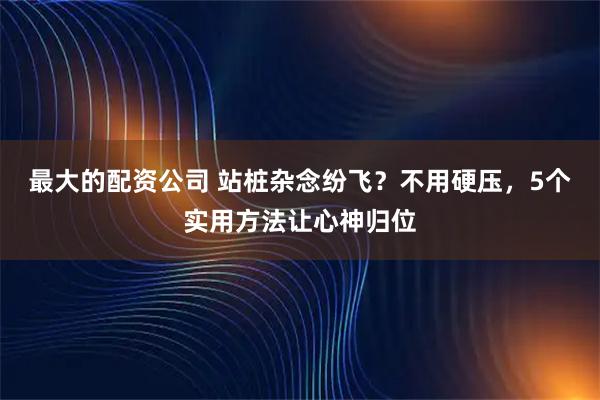 最大的配资公司 站桩杂念纷飞？不用硬压，5个实用方法让心神归位